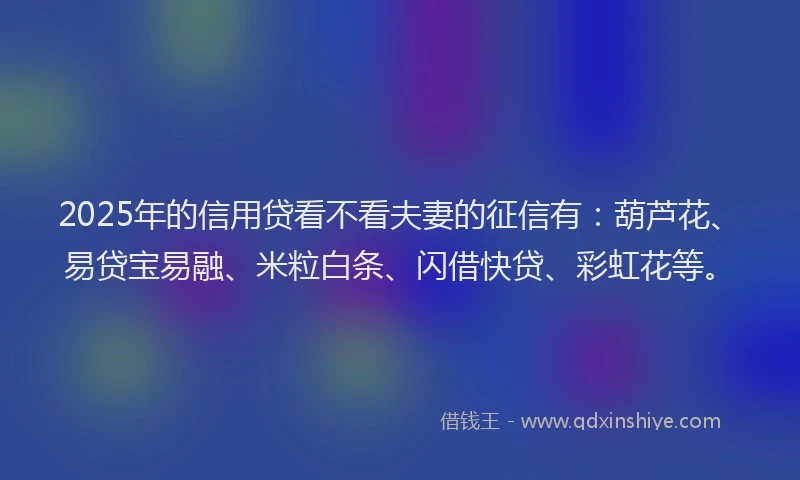 2025年的信用贷看不看夫妻的征信有：葫芦花、易贷宝易融、米粒白条、闪借快贷、彩虹花等。