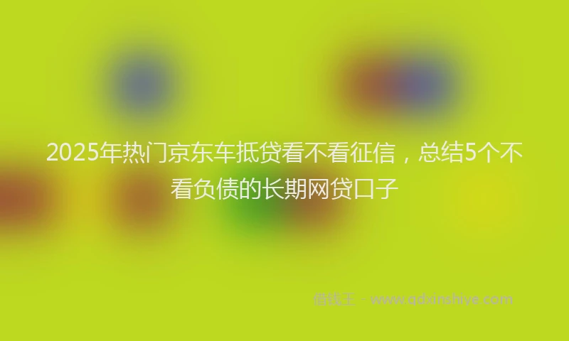 2025年热门京东车抵贷看不看征信，总结5个不看负债的长期网贷口子