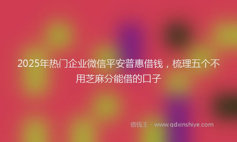2025年热门企业微信平安普惠借钱，梳理五个不用芝麻分能借的口子