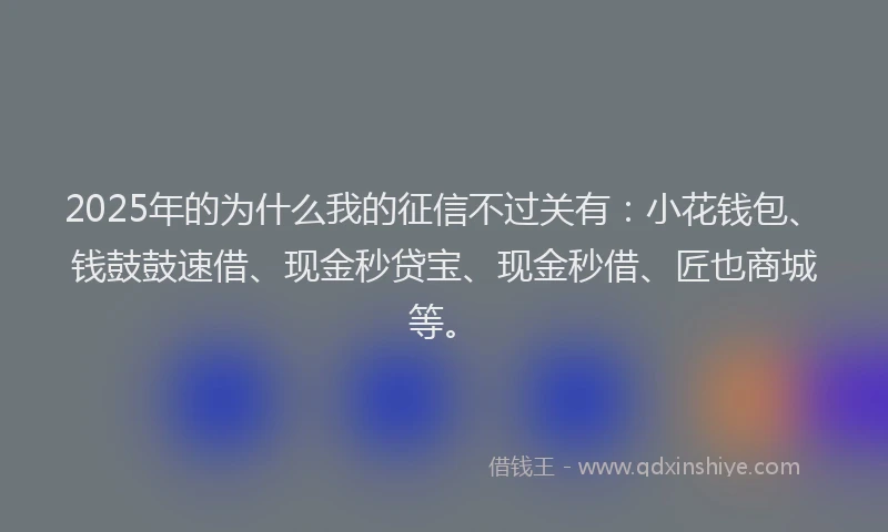 2025年的为什么我的征信不过关有：小花钱包、钱鼓鼓速借、现金秒贷宝、现金秒借、匠也商城等。
