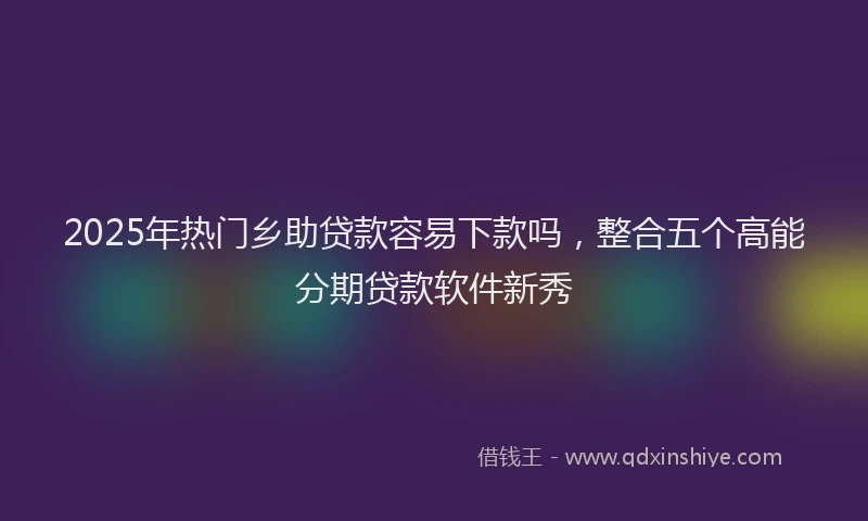 2025年热门乡助贷款容易下款吗，整合五个高能分期贷款软件新秀