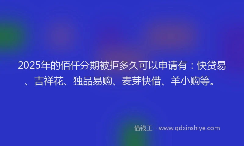 2025年的佰仟分期被拒多久可以申请有：快贷易、吉祥花、独品易购、麦芽快借、羊小购等。