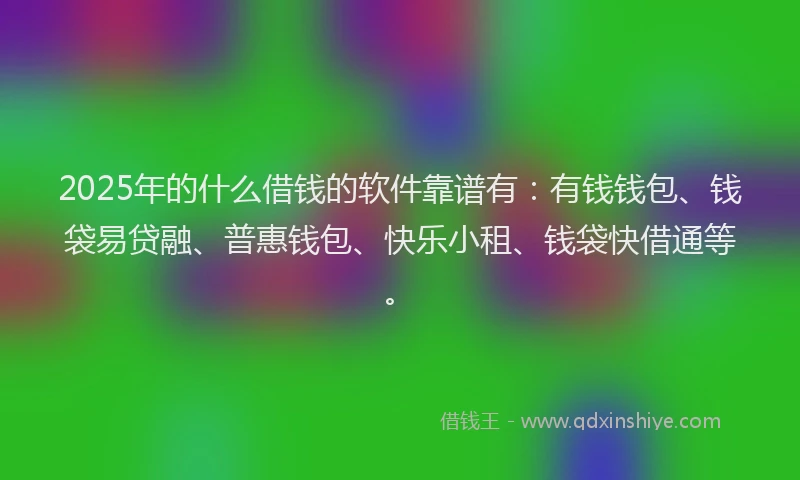 2025年的什么借钱的软件靠谱有：有钱钱包、钱袋易贷融、普惠钱包、快乐小租、钱袋快借通等。
