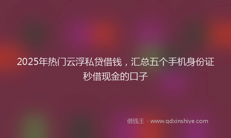 2025年热门云浮私贷借钱，汇总五个手机身份证秒借现金的口子