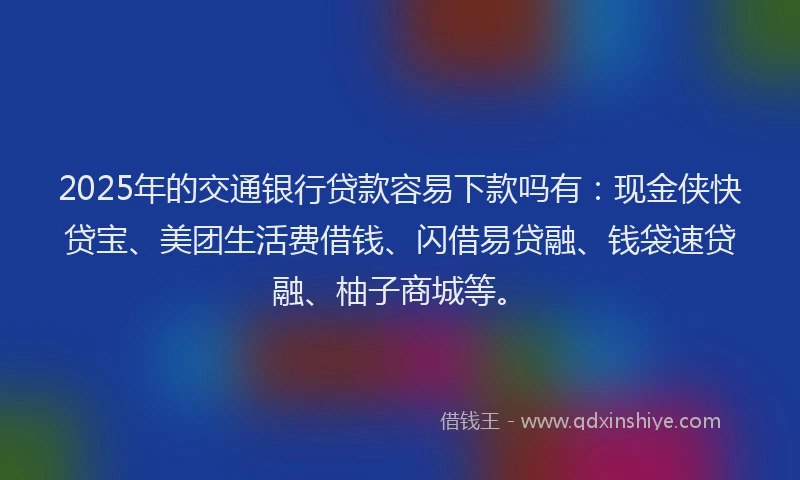 2025年的交通银行贷款容易下款吗有：现金侠快贷宝、美团生活费借钱、闪借易贷融、钱袋速贷融、柚子商城等。