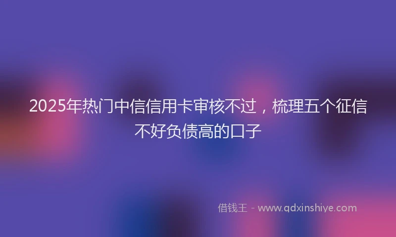 2025年热门中信信用卡审核不过，梳理五个征信不好负债高的口子