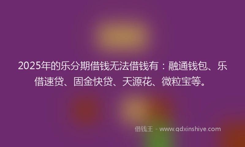 2025年的乐分期借钱无法借钱有：融通钱包、乐借速贷、固金快贷、天源花、微粒宝等。