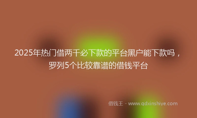 2025年热门借两千必下款的平台黑户能下款吗，罗列5个比较靠谱的借钱平台