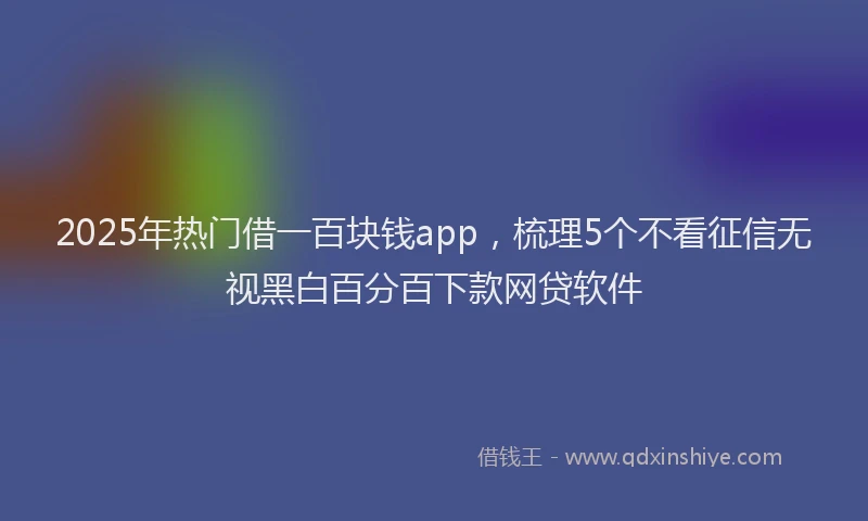 2025年热门借一百块钱app，梳理5个不看征信无视黑白百分百下款网贷软件