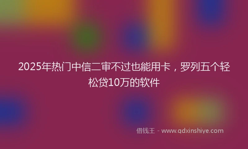 2025年热门中信二审不过也能用卡，罗列五个轻松贷10万的软件