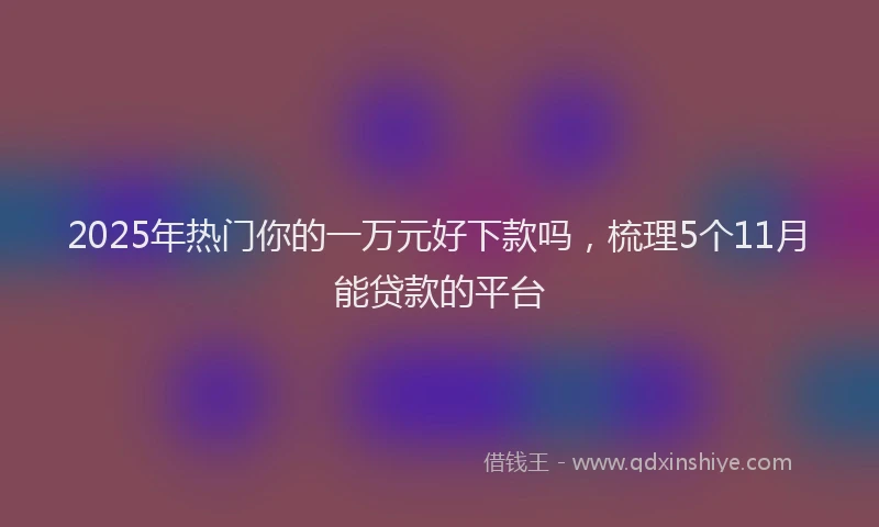 2025年热门你的一万元好下款吗，梳理5个11月能贷款的平台