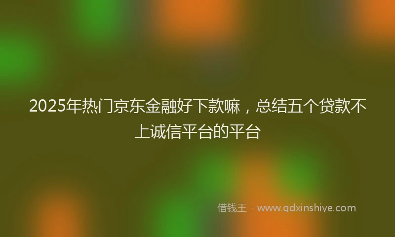 2025年热门京东金融好下款嘛，总结五个贷款不上诚信平台的平台