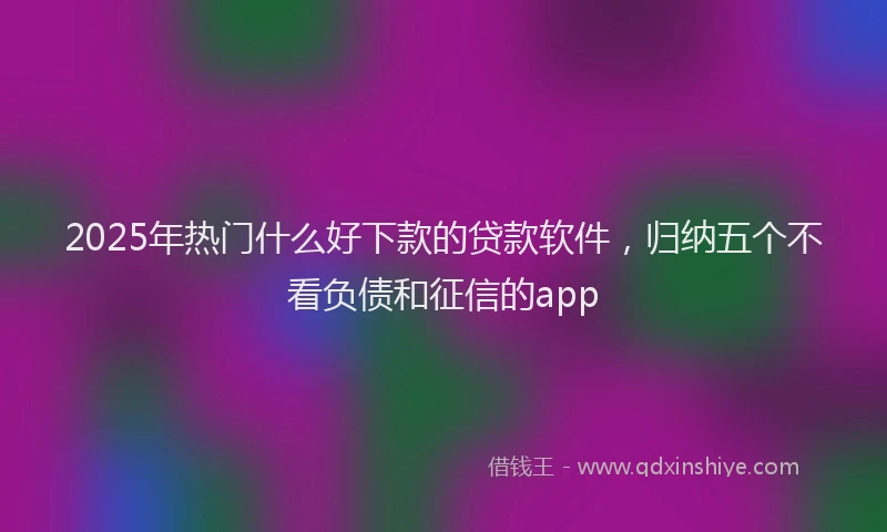 2025年热门什么好下款的贷款软件，归纳五个不看负债和征信的app