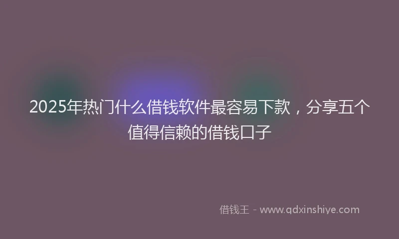 2025年热门什么借钱软件最容易下款，分享五个值得信赖的借钱口子