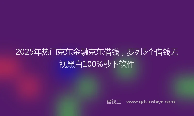 2025年热门京东金融京东借钱，罗列5个借钱无视黑白100%秒下软件