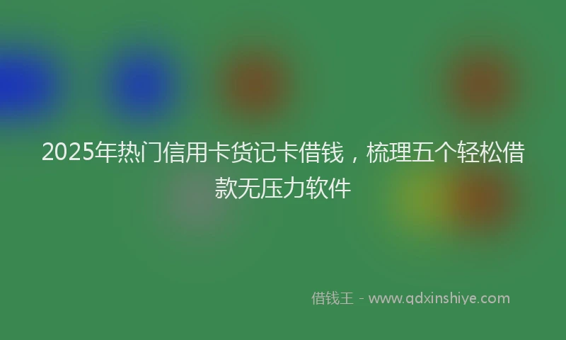 2025年热门信用卡货记卡借钱，梳理五个轻松借款无压力软件
