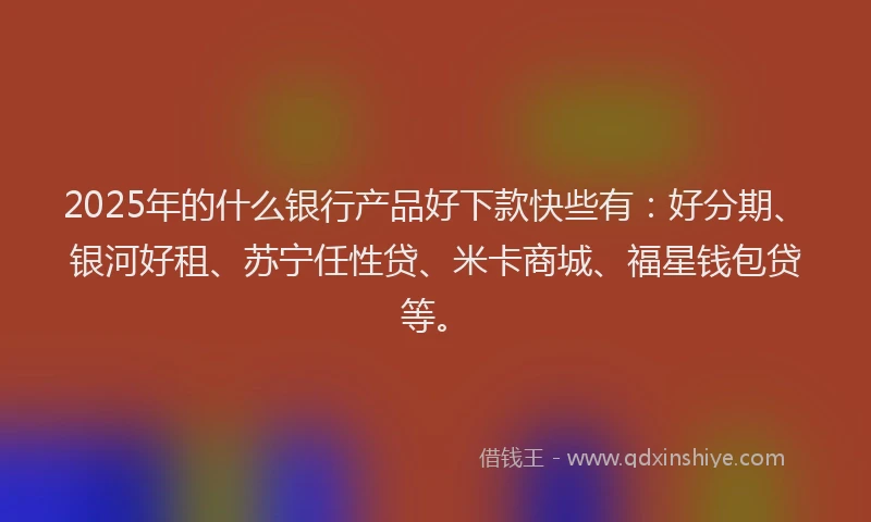 2025年的什么银行产品好下款快些有：好分期、银河好租、苏宁任性贷、米卡商城、福星钱包贷等。