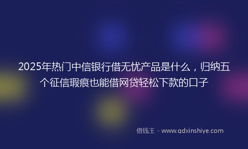2025年热门中信银行借无忧产品是什么，归纳五个征信瑕疵也能借网贷轻松下款的口子