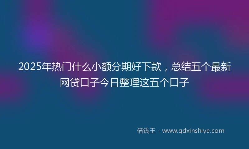 2025年热门什么小额分期好下款，总结五个最新网贷口子今日整理这五个口子