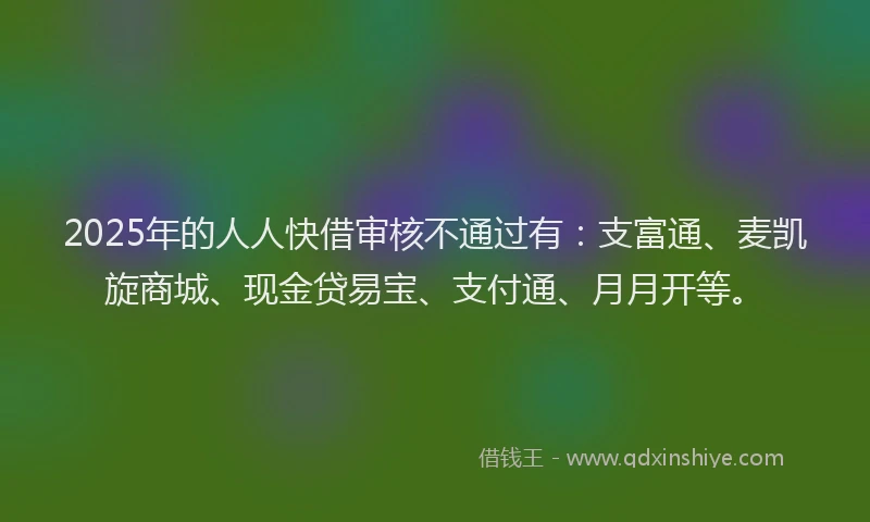 2025年的人人快借审核不通过有：支富通、麦凯旋商城、现金贷易宝、支付通、月月开等。