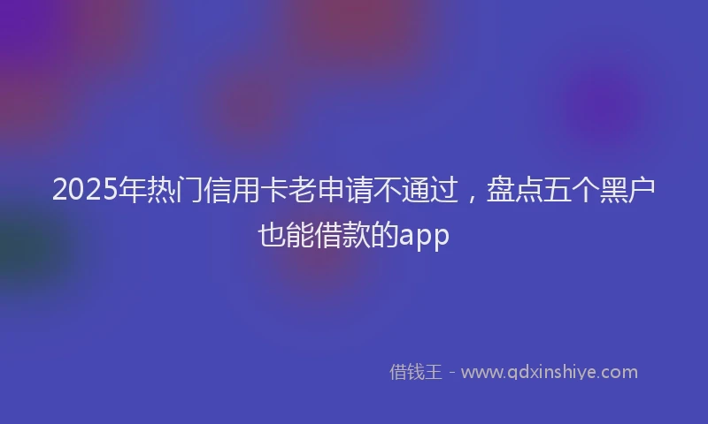 2025年热门信用卡老申请不通过，盘点五个黑户也能借款的app