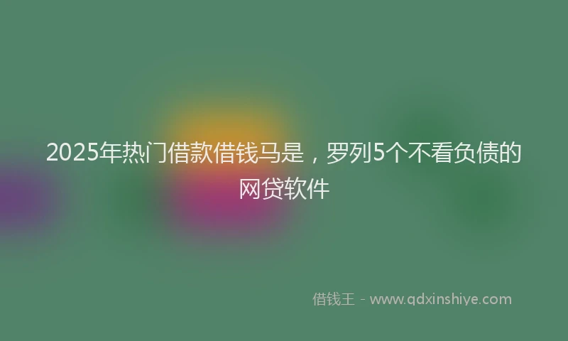 2025年热门借款借钱马是，罗列5个不看负债的网贷软件