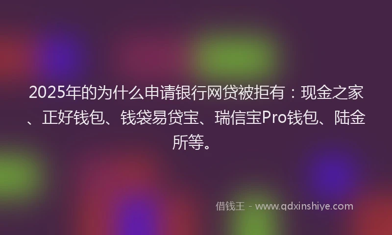 2025年的为什么申请银行网贷被拒有：现金之家、正好钱包、钱袋易贷宝、瑞信宝Pro钱包、陆金所等。
