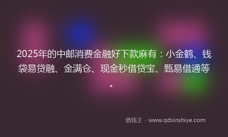 2025年的中邮消费金融好下款麻有：小金鹤、钱袋易贷融、金满仓、现金秒借贷宝、甄易借通等。