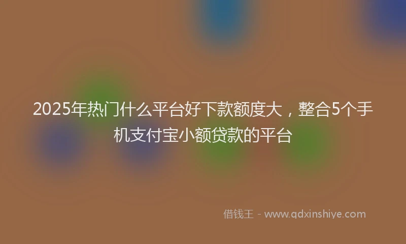 2025年热门什么平台好下款额度大，整合5个手机支付宝小额贷款的平台