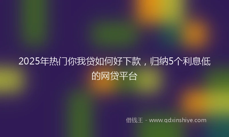 2025年热门你我贷如何好下款，归纳5个利息低的网贷平台
