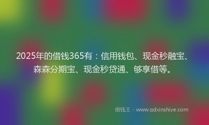 2025年的借钱365有：信用钱包、现金秒融宝、森森分期宝、现金秒贷通、够享借等。