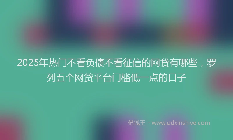 2025年热门不看负债不看征信的网贷有哪些，罗列五个网贷平台门槛低一点的口子