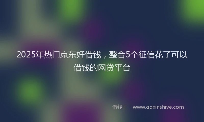 2025年热门京东好借钱，整合5个征信花了可以借钱的网贷平台