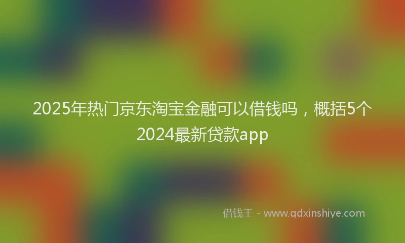 2025年热门京东淘宝金融可以借钱吗，概括5个2024最新贷款app