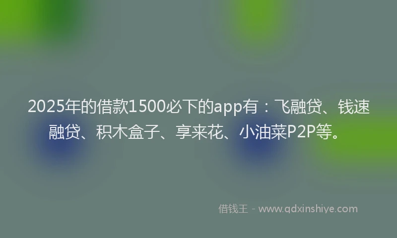 2025年的借款1500必下的app有：飞融贷、钱速融贷、积木盒子、享来花、小油菜P2P等。