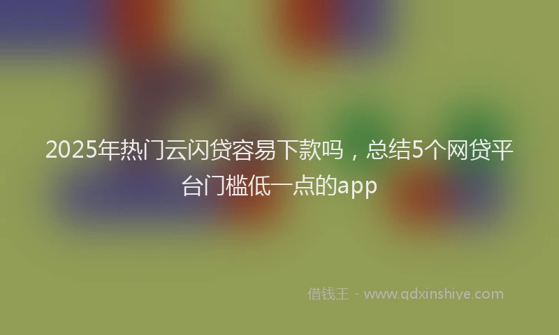 2025年热门云闪贷容易下款吗，总结5个网贷平台门槛低一点的app