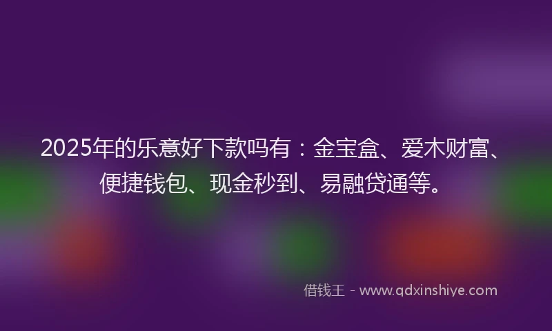 2025年的乐意好下款吗有：金宝盒、爱木财富、便捷钱包、现金秒到、易融贷通等。
