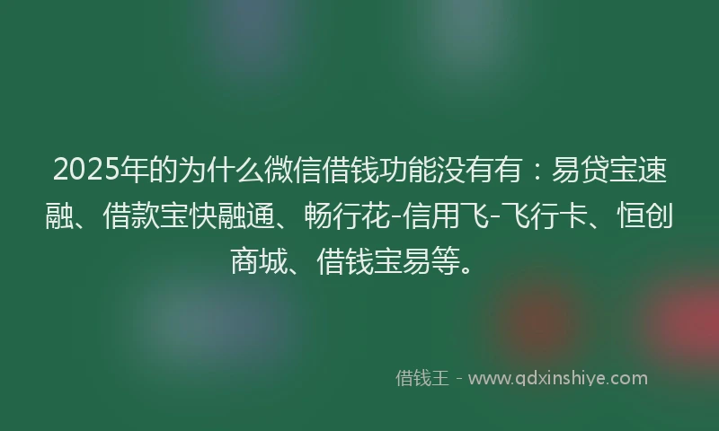 2025年的为什么微信借钱功能没有有：易贷宝速融、借款宝快融通、畅行花-信用飞-飞行卡、恒创商城、借钱宝易等。