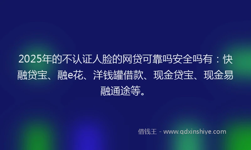 2025年的不认证人脸的网贷可靠吗安全吗有：快融贷宝、融e花、洋钱罐借款、现金贷宝、现金易融通途等。