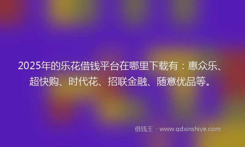 2025年的乐花借钱平台在哪里下载有：惠众乐、超快购、时代花、招联金融、随意优品等。