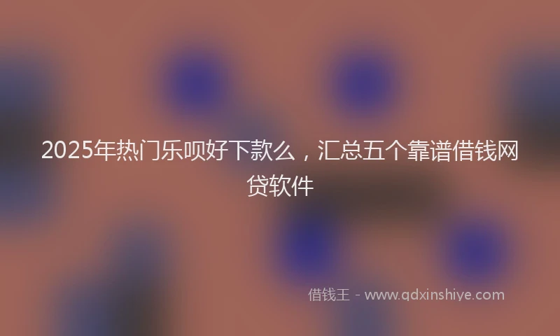 2025年热门乐呗好下款么，汇总五个靠谱借钱网贷软件