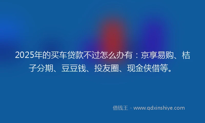 2025年的买车贷款不过怎么办有：京享易购、桔子分期、豆豆钱、投友圈、现金侠借等。