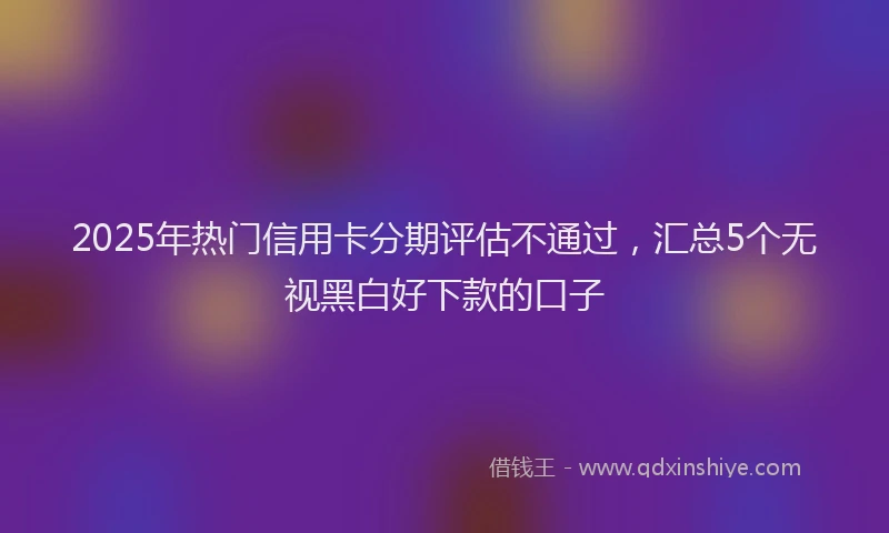 2025年热门信用卡分期评估不通过，汇总5个无视黑白好下款的口子