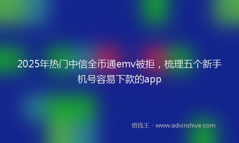 2025年热门中信全币通emv被拒，梳理五个新手机号容易下款的app