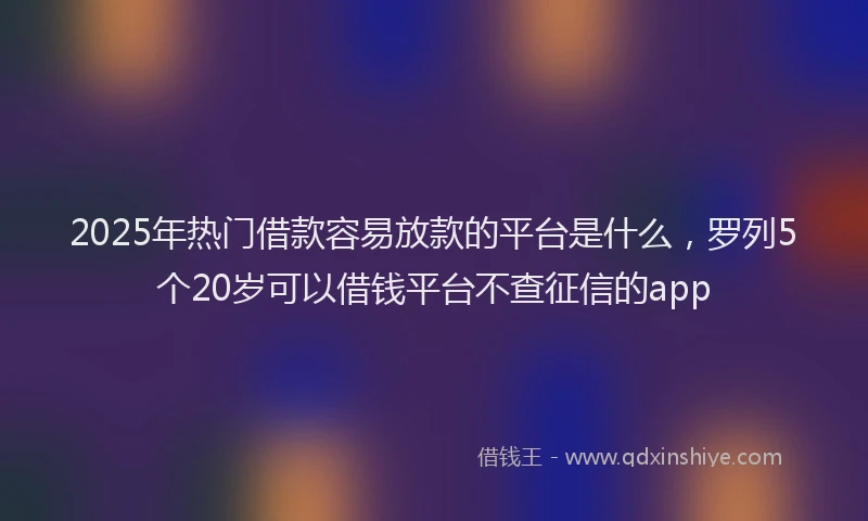 2025年热门借款容易放款的平台是什么，罗列5个20岁可以借钱平台不查征信的app
