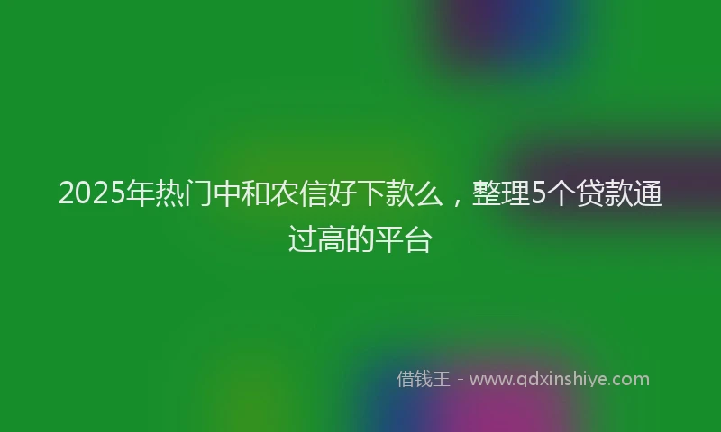 2025年热门中和农信好下款么，整理5个贷款通过高的平台