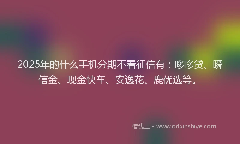 2025年的什么手机分期不看征信有：哆哆贷、瞬信金、现金快车、安逸花、鹿优选等。