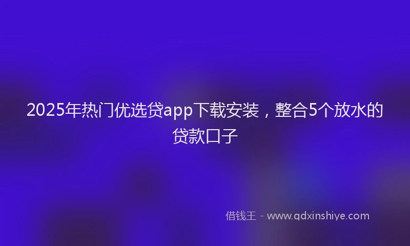 2025年热门优选贷app下载安装，整合5个放水的贷款口子