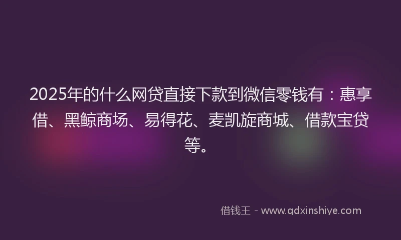 2025年的什么网贷直接下款到微信零钱有：惠享借、黑鲸商场、易得花、麦凯旋商城、借款宝贷等。