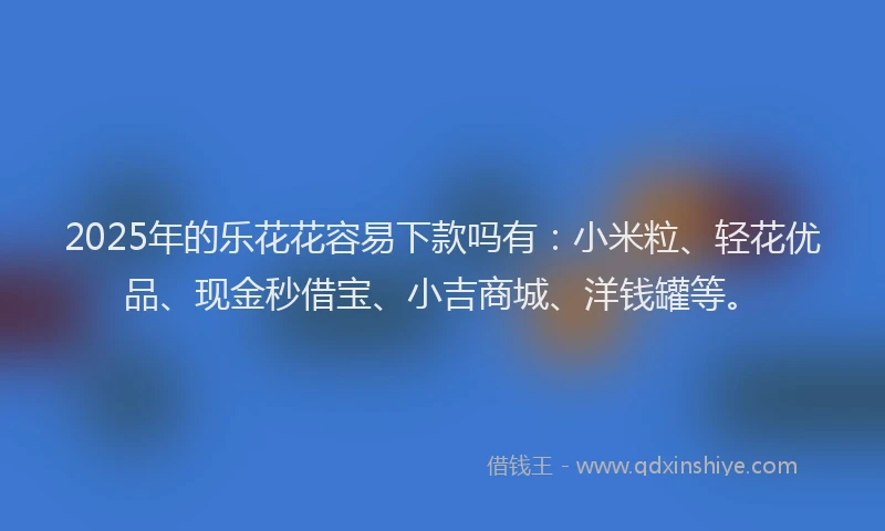2025年的乐花花容易下款吗有：小米粒、轻花优品、现金秒借宝、小吉商城、洋钱罐等。